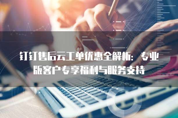 钉钉售后云工单优惠全解析:专业版客户专享福利与服务支持