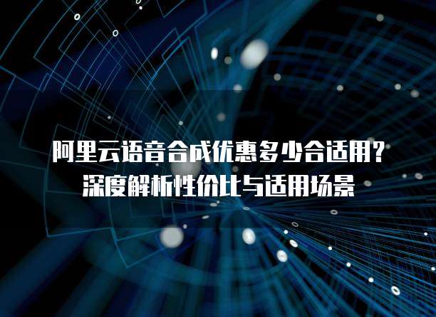 阿里云语音合成优惠多少合适用?深度解析性价比与适用场景