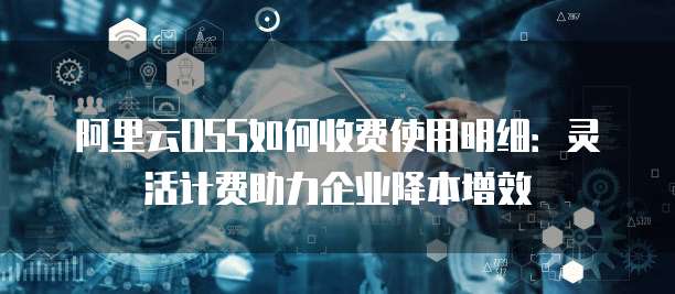 阿里云OSS如何收费使用明细:灵活计费助力企业降本增效