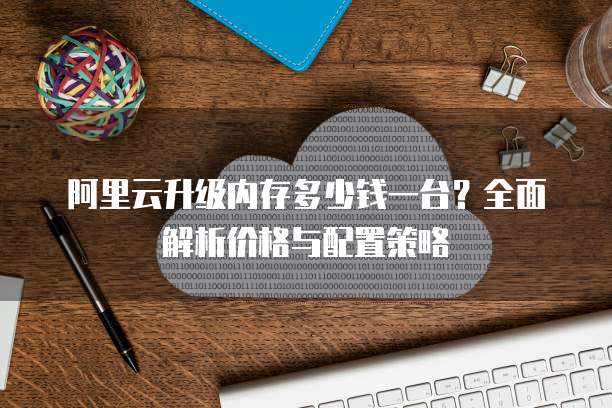阿里云升级内存多少钱一台?全面解析价格与配置策略