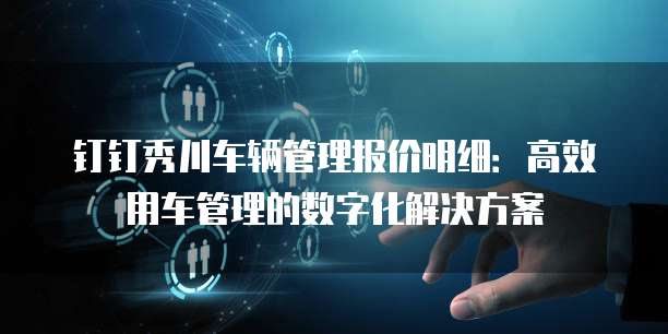 钉钉秀川车辆管理报价明细：高效用车管理的数字化解决方案