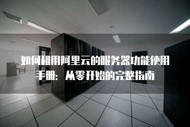 如何租用阿里云的服务器功能使用手册:从零开始的完整指南