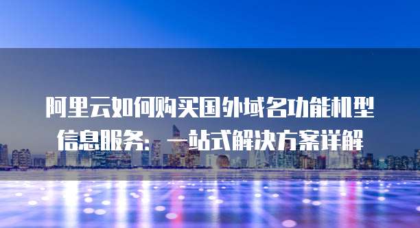 阿里云如何购买国外域名功能机型信息服务:一站式解决方案详解