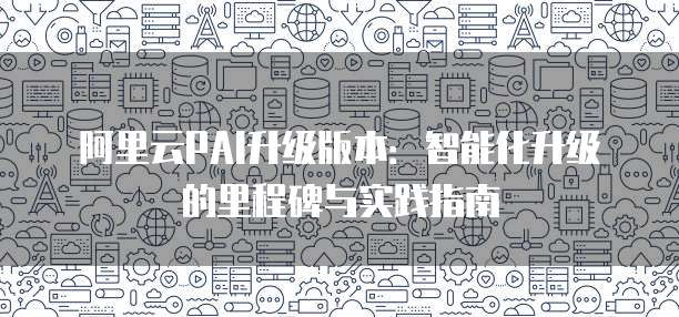 阿里云PAI升级版本:智能化升级的里程碑与实践指南