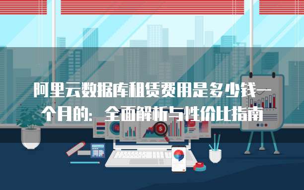 阿里云数据库租赁费用是多少钱一个月的:全面解析与性价比指南