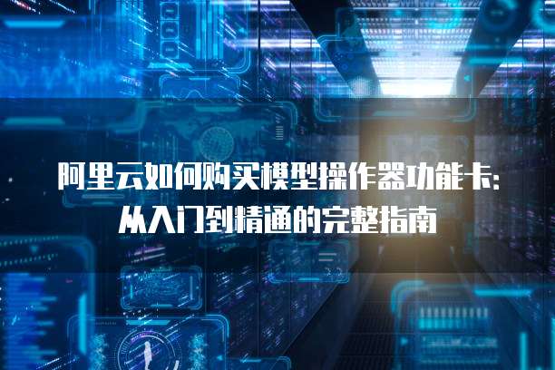 阿里云如何购买模型操作器功能卡:从入门到精通的完整指南