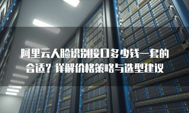 阿里云人脸识别接口多少钱一套的合适?详解价格策略与选型建议