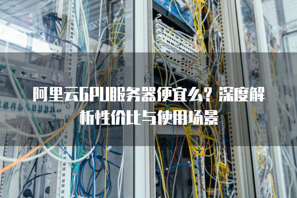 阿里云GPU服务器便宜么?深度解析性价比与使用场景