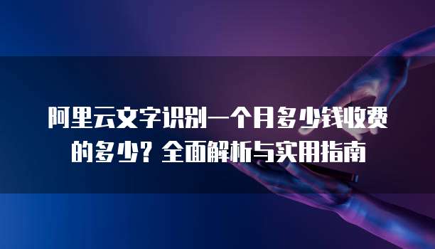 阿里云文字识别一个月多少钱收费的多少?全面解析与实用指南
