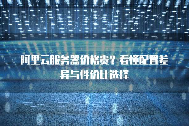 阿里云服务器价格贵？看懂配置差异与性价比选择