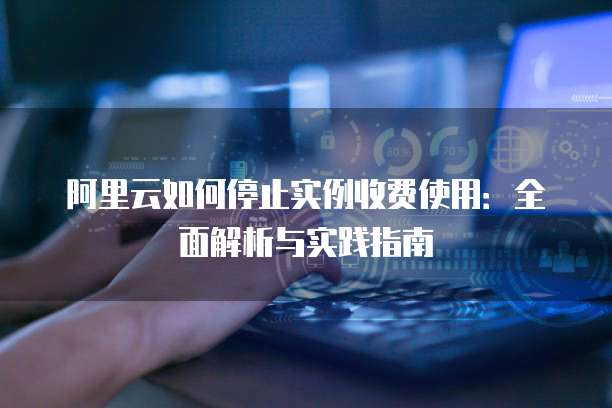 阿里云如何停止实例收费使用：全面解析与实践指南