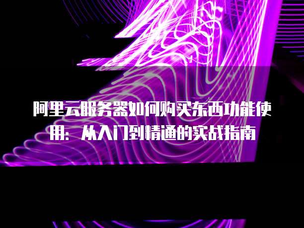 阿里云服务器如何购买东西功能使用:从入门到精通的实战指南