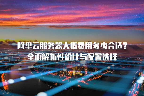 阿里云服务器大概费用多少合适？全面解析性价比与配置选择