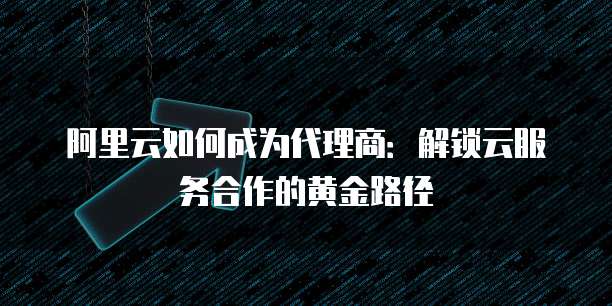 阿里云如何成为代理商:解锁云服务合作的黄金路径