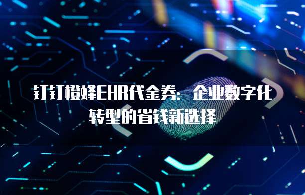 钉钉橙蜂EHR代金券:企业数字化转型的省钱新选择