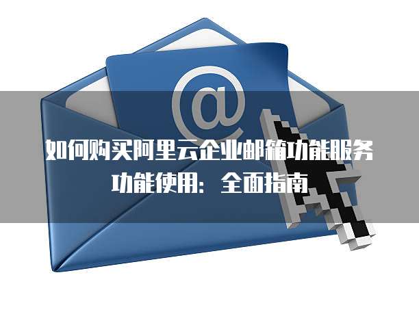 如何购买阿里云企业邮箱功能服务功能使用:全面指南