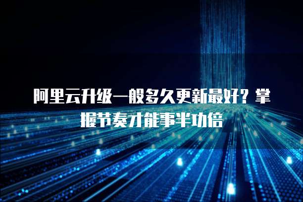 阿里云升级一般多久更新最好？掌握节奏才能事半功倍