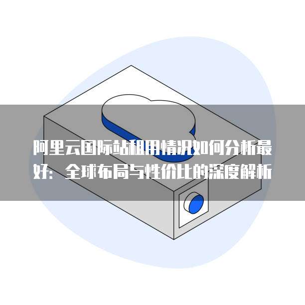 阿里云国际站租用情况如何分析最好：全球布局与性价比的深度解析
