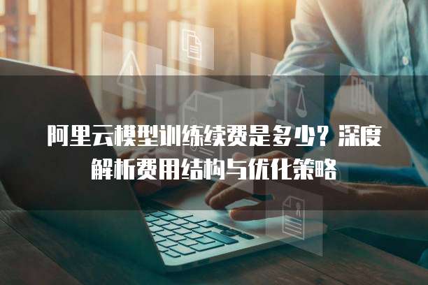 阿里云模型训练续费是多少?深度解析费用结构与优化策略