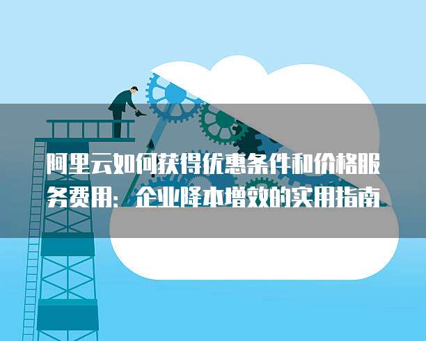 阿里云如何获得优惠条件和价格服务费用:企业降本增效的实用指南
