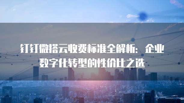 钉钉微搭云收费标准全解析：企业数字化转型的性价比之选