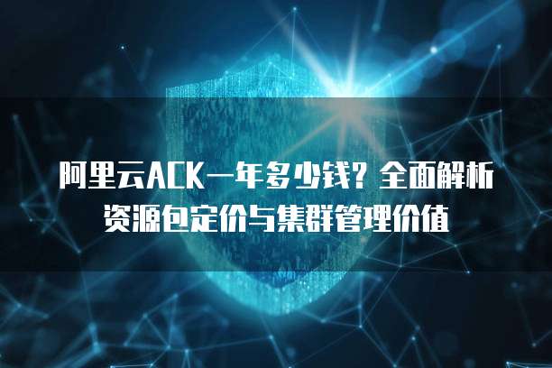 阿里云ACK一年多少钱？全面解析资源包定价与集群管理价值