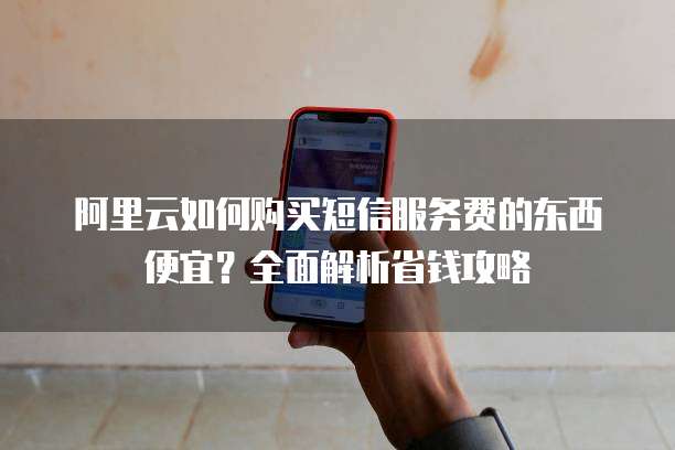 阿里云如何购买短信服务费的东西便宜?全面解析省钱攻略