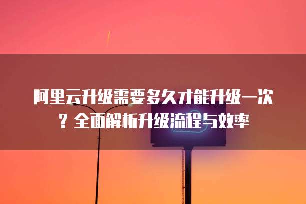阿里云升级需要多久才能升级一次?全面解析升级流程与效率