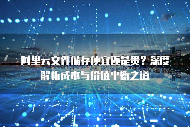 阿里云文件储存便宜还是贵?深度解析成本与价值平衡之道