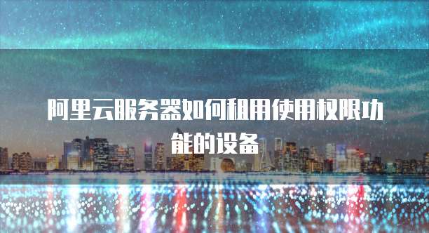 阿里云服务器如何租用使用权限功能的设备