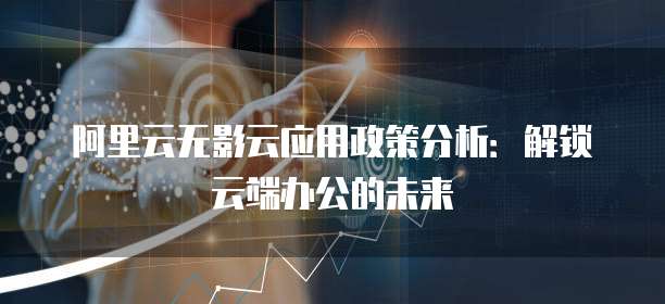 阿里云无影云应用政策分析:解锁云端办公的未来