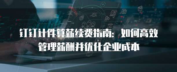 钉钉计件算薪续费指南:如何高效管理薪酬并优化企业成本