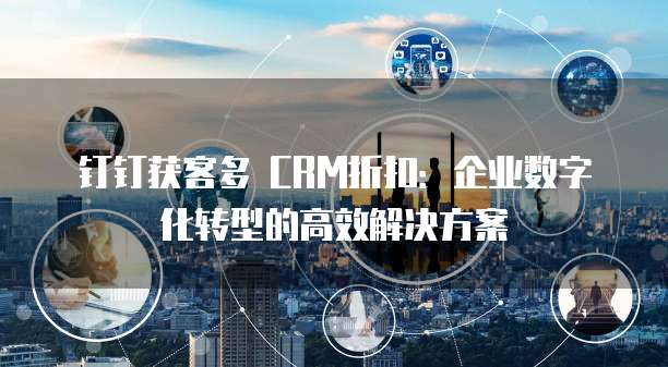 钉钉获客多 CRM折扣：企业数字化转型的高效解决方案