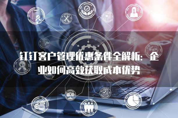 钉钉客户管理优惠条件全解析:企业如何高效获取成本优势