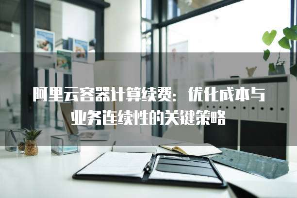 阿里云容器计算续费:优化成本与业务连续性的关键策略