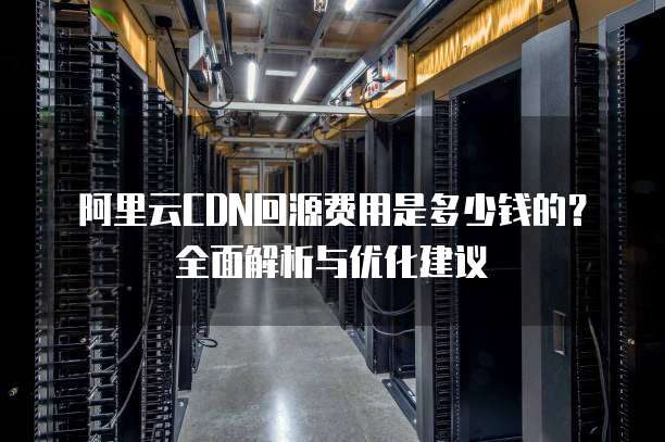 阿里云CDN回源费用是多少钱的？全面解析与优化建议
