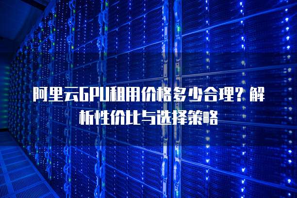 阿里云GPU租用价格多少合理?解析性价比与选择策略