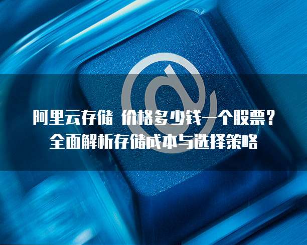 阿里云存储 价格多少钱一个股票?全面解析存储成本与选择策略