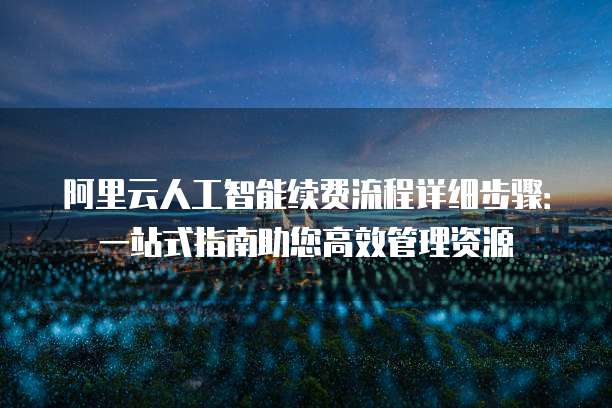 阿里云人工智能续费流程详细步骤：一站式指南助您高效管理资源