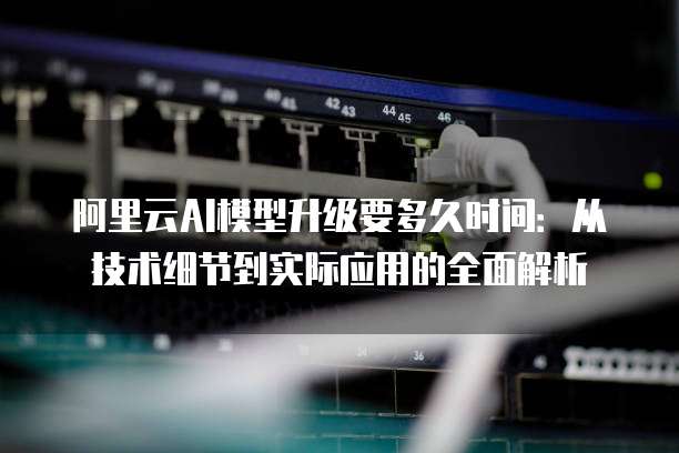 阿里云AI模型升级要多久时间:从技术细节到实际应用的全面解析