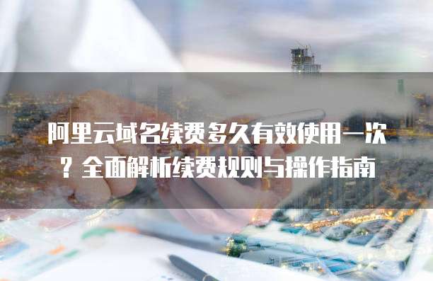 阿里云域名续费多久有效使用一次?全面解析续费规则与操作指南