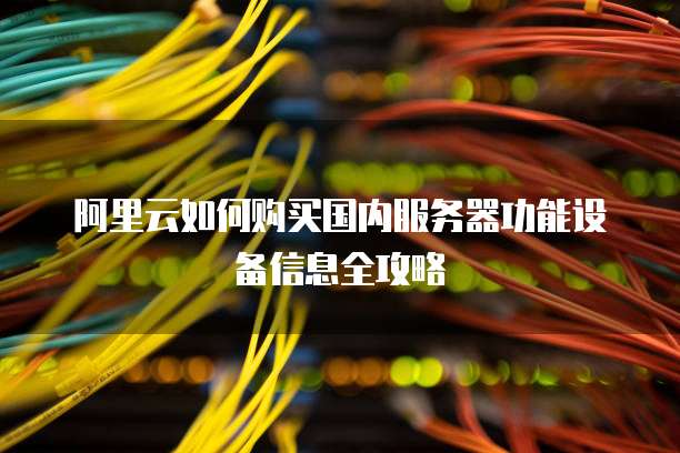 阿里云如何购买国内服务器功能设备信息全攻略