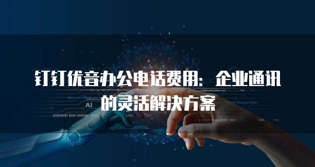 钉钉优音办公电话费用:企业通讯的灵活解决方案