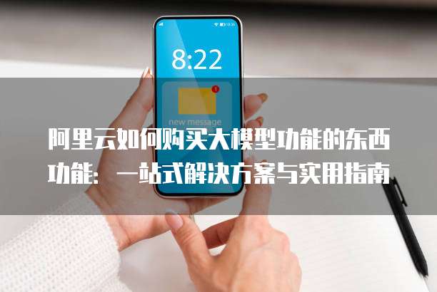 阿里云如何购买大模型功能的东西功能:一站式解决方案与实用指南