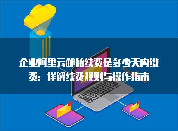 企业阿里云邮箱续费是多少天内缴费:详解续费规则与操作指南
