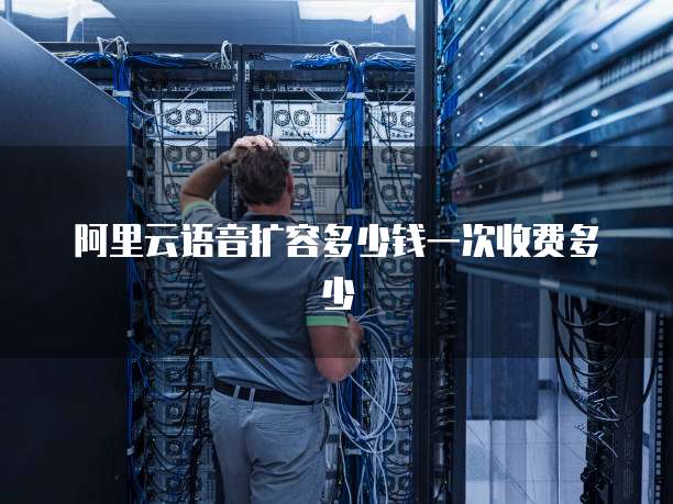阿里云语音扩容多少钱一次收费多少