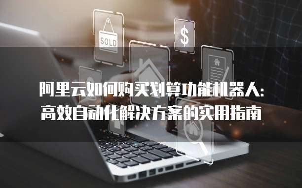 阿里云如何购买划算功能机器人:高效自动化解决方案的实用指南