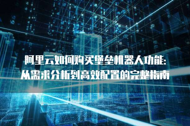 阿里云如何购买堡垒机器人功能:从需求分析到高效配置的完整指南