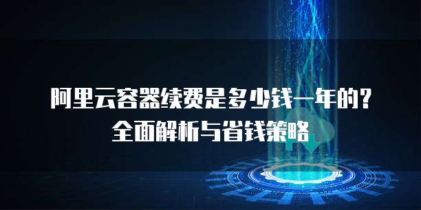 阿里云容器续费是多少钱一年的?全面解析与省钱策略