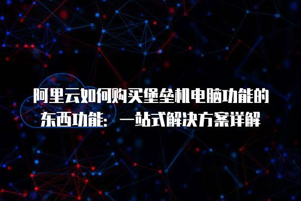 阿里云如何购买堡垒机电脑功能的东西功能:一站式解决方案详解